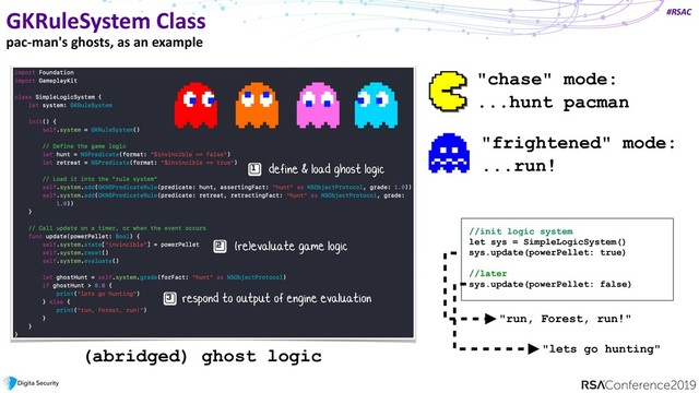 #RSAC
GKRuleSystem Class
pac-man's ghosts, as an example
define & load ghost logic
(re)evaluate game logic
respond to output of engine evaluation
//init logic system
let sys = SimpleLogicSystem()
sys.update(powerPellet: true) 
 
//later
sys.update(powerPellet: false)
"run, Forest, run!"
"lets go hunting"
(abridged) ghost logic
"chase" mode:
...hunt pacman
"frightened" mode:
...run!
