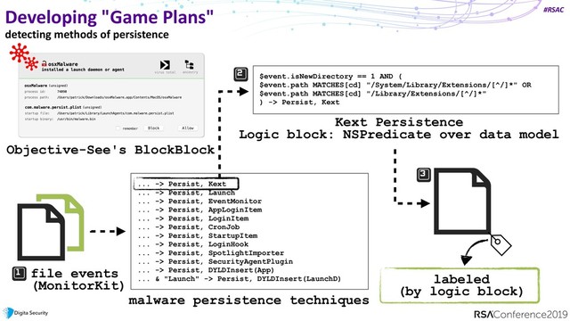 #RSAC
$event.isNewDirectory == 1 AND (
$event.path MATCHES[cd] "/System/Library/Extensions/[^/]*" OR
$event.path MATCHES[cd] "/Library/Extensions/[^/]*"
) -> Persist, Kext
Developing "Game Plans"
detecting methods of persistence
Objective-See's BlockBlock
... -> Persist, Kext
... -> Persist, Launch
... -> Persist, EventMonitor
... -> Persist, AppLoginItem
... -> Persist, LoginItem
... -> Persist, CronJob
... -> Persist, StartupItem
... -> Persist, LoginHook
... -> Persist, SpotlightImporter
... -> Persist, SecurityAgentPlugin
... -> Persist, DYLDInsert(App)
... & "Launch" -> Persist, DYLDInsert(LaunchD)
malware persistence techniques
Kext Persistence
Logic block: NSPredicate over data model
file events
(MonitorKit) labeled
(by logic block)

