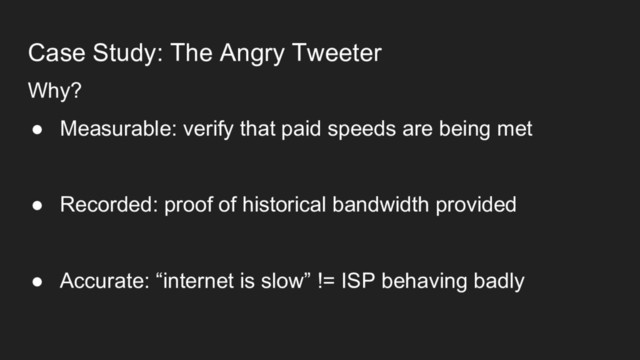 Case Study: The Angry Tweeter
Why?
● Measurable: verify that paid speeds are being met
● Recorded: proof of historical bandwidth provided
● Accurate: “internet is slow” != ISP behaving badly
