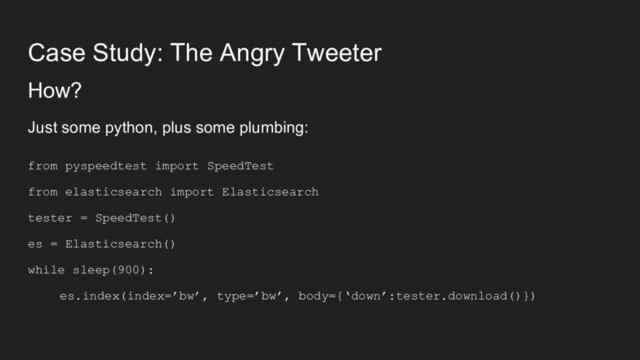 Case Study: The Angry Tweeter
How?
Just some python, plus some plumbing:
from pyspeedtest import SpeedTest
from elasticsearch import Elasticsearch
tester = SpeedTest()
es = Elasticsearch()
while sleep(900):
es.index(index=’bw’, type=’bw’, body={‘down’:tester.download()})
