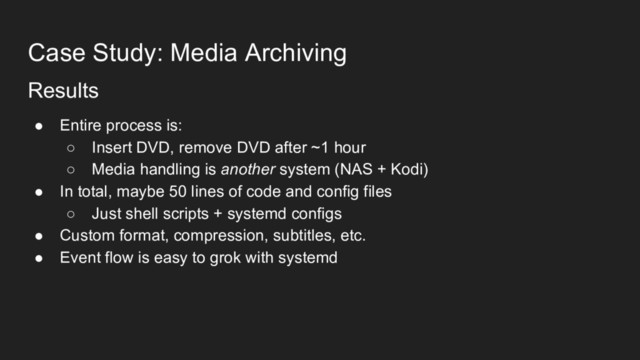 Case Study: Media Archiving
Results
● Entire process is:
○ Insert DVD, remove DVD after ~1 hour
○ Media handling is another system (NAS + Kodi)
● In total, maybe 50 lines of code and config files
○ Just shell scripts + systemd configs
● Custom format, compression, subtitles, etc.
● Event flow is easy to grok with systemd
