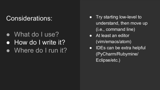 ● Try starting low-level to
understand, then move up
(i.e., command line)
● At least an editor
(vim/emacs/atom)
● IDEs can be extra helpful
(PyCharm/Rubymine/
Eclipse/etc.)
Considerations:
● What do I use?
● How do I write it?
● Where do I run it?
