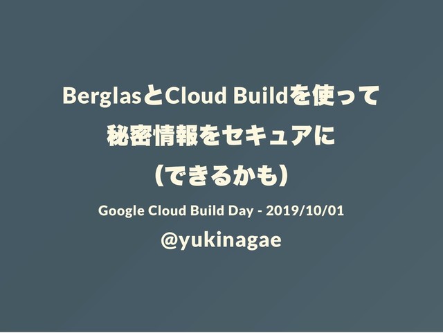 Berglas
とCloud Build
を使って
秘密情報をセキュアに
（できるかも）
Google Cloud Build Day - 2019/10/01
@yukinagae
