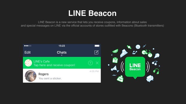 LINE Beacon
LINE Beacon is a new service that lets you receive coupons, information about sale
s

and special messages on LINE via the of
fi
cial accounts of stores out
fi
tted with Beacons (Bluetooth transmitters)
