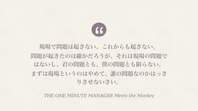 “
ݱ৔Ͱ໰୊͸ى͖ͳ͍ɻ͜Ε͔Β΋ى͖ͳ͍ɻ
໰୊͕ى͖ͨͷ͸͔֬ͩΖ͏͕ɺͦΕ͸ݱ৔ͷ໰୊Ͱ
͸ͳ͍͠ɺ܅ͷ໰୊ͱ΋ɺ๻ͷ໰୊ͱ΋ݶΒͳ͍ɻ
·ͣ͸ݱ৔ͱ͍͏ͷ͸΍Ίͯɺ୭ͷ໰୊ͳͷ͔͸͖ͬ
Γͤ͞ͳ͍͍͞ɻ
THE ONE MINUTE MANAGER Meets the Monkey
