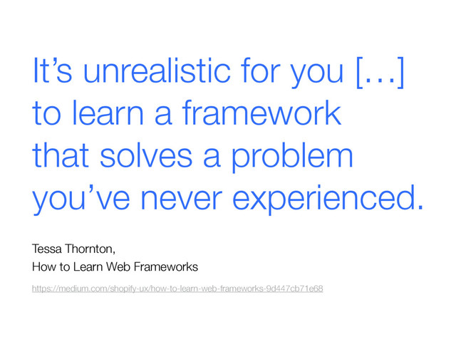 It’s unrealistic for you […]  
to learn a framework  
that solves a problem  
you’ve never experienced.
 
Tessa Thornton, 
How to Learn Web Frameworks
https://medium.com/shopify-ux/how-to-learn-web-frameworks-9d447cb71e68
