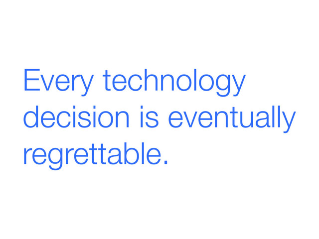 Every technology
decision is eventually
regrettable.
