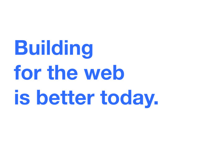 Building  
for the web 
is better today.
