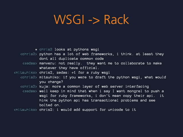WSGI -> Rack
* chris2 looks at pythons wsgi
 python has a lot of web frameworks, i think. at least they
dont all duplicate common code
 manveru: not really. they want me to collaborate to make
whatever they have official.
 chris2, zedas: +1 for a ruby wsgi
 mitsuhiko: if you were to draft the python wsgi, what would
you change?
 kuja: more a common layer of web server interfacing
 well keep in mind that when i say I want mongrel to push a
wsgi for ruby frameworks, i don't mean copy their api. it
hink the python api has transactional problems and see
bolted on.
 chris2: i would add support for unicode to it

