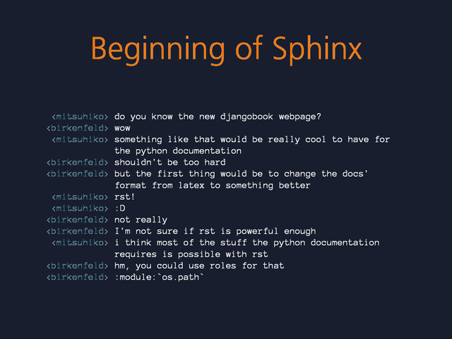Beginning of Sphinx
 do you know the new djangobook webpage?
 wow
 something like that would be really cool to have for
the python documentation
 shouldn't be too hard
 but the first thing would be to change the docs'
format from latex to something better
 rst!
 :D
 not really
 I'm not sure if rst is powerful enough
 i think most of the stuff the python documentation
requires is possible with rst
 hm, you could use roles for that
 :module:`os.path`
