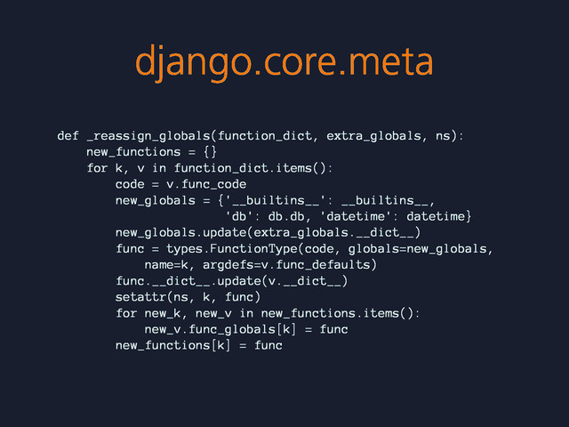 django.core.meta
def _reassign_globals(function_dict, extra_globals, ns):
new_functions = {}
for k, v in function_dict.items():
code = v.func_code
new_globals = {'__builtins__': __builtins__,
'db': db.db, 'datetime': datetime}
new_globals.update(extra_globals.__dict__)
func = types.FunctionType(code, globals=new_globals,
name=k, argdefs=v.func_defaults)
func.__dict__.update(v.__dict__)
setattr(ns, k, func)
for new_k, new_v in new_functions.items():
new_v.func_globals[k] = func
new_functions[k] = func
