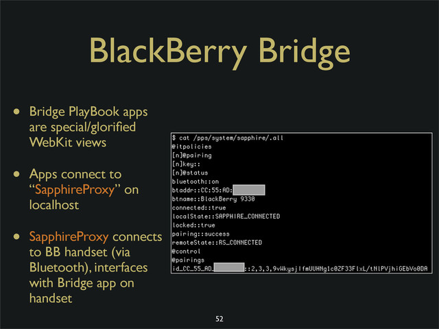 BlackBerry Bridge
• Bridge PlayBook apps
are special/gloriﬁed
WebKit views
• Apps connect to
“SapphireProxy” on
localhost
• SapphireProxy connects
to BB handset (via
Bluetooth), interfaces
with Bridge app on
handset
52
