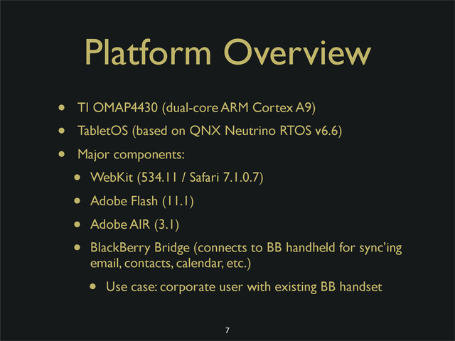 Platform Overview
• TI OMAP4430 (dual-core ARM Cortex A9)
• TabletOS (based on QNX Neutrino RTOS v6.6)
• Major components:
• WebKit (534.11 / Safari 7.1.0.7)
• Adobe Flash (11.1)
• Adobe AIR (3.1)
• BlackBerry Bridge (connects to BB handheld for sync’ing
email, contacts, calendar, etc.)
• Use case: corporate user with existing BB handset
7
