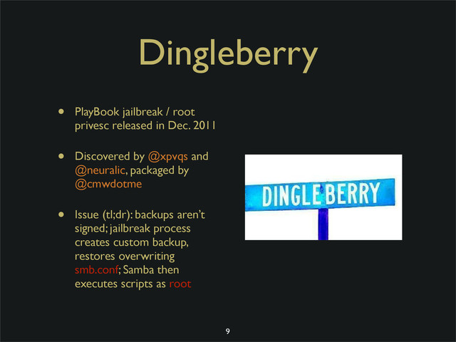 Dingleberry
• PlayBook jailbreak / root
privesc released in Dec. 2011
• Discovered by @xpvqs and
@neuralic, packaged by
@cmwdotme
• Issue (tl;dr): backups aren’t
signed; jailbreak process
creates custom backup,
restores overwriting
smb.conf; Samba then
executes scripts as root
9
