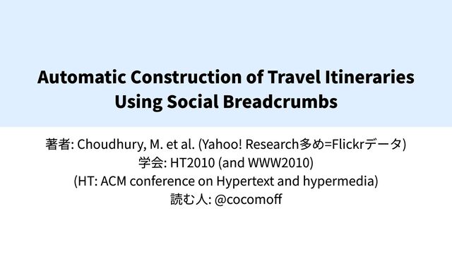 Automatic Construction of Travel Itineraries

Using Social Breadcrumbs
著者: Choudhury, M. et al. (Yahoo! Research多め=Flickrデータ)

学会: HT2010 (and WWW2010)

(HT: ACM conference on Hypertext and hypermedia)

読む人: @cocomoff
