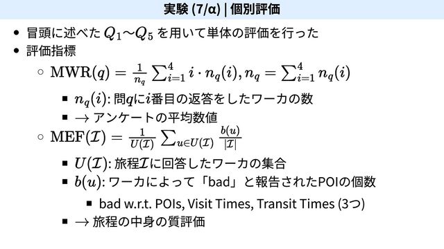 実験 (7/α) | 個別評価
冒頭に述べた ～ を用いて単体の評価を行った
評価指標
: 問 に 番目の返答をしたワーカの数
アンケートの平均数値
: 旅程 に回答したワーカの集合
: ワーカによって「bad」と報告されたPOIの個数
bad w.r.t. POIs, Visit Times, Transit Times (3つ)
旅程の中身の質評価
