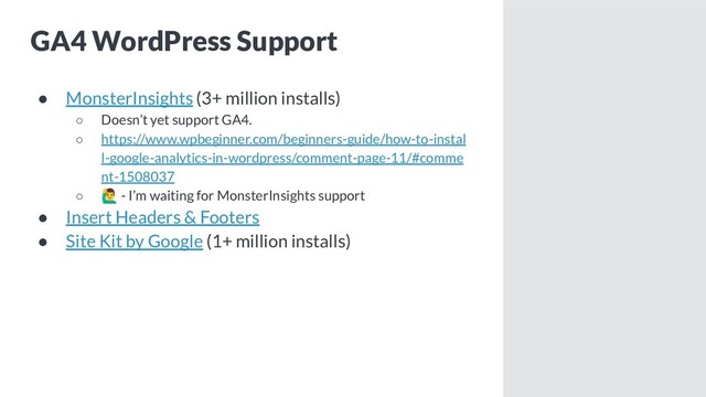 GA4 WordPress Support
● MonsterInsights (3+ million installs)
○ Doesn’t yet support GA4.
○ https://www.wpbeginner.com/beginners-guide/how-to-instal
l-google-analytics-in-wordpress/comment-page-11/#comme
nt-1508037
○ - I’m waiting for MonsterInsights support
● Insert Headers & Footers
● Site Kit by Google (1+ million installs)
