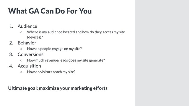 What GA Can Do For You
1. Audience
○ Where is my audience located and how do they access my site
(devices)?
2. Behavior
○ How do people engage on my site?
3. Conversions
○ How much revenue/leads does my site generate?
4. Acquisition
○ How do visitors reach my site?
Ultimate goal: maximize your marketing efforts
