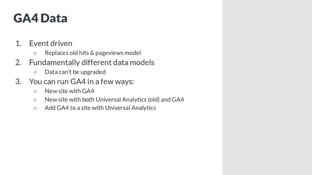 GA4 Data
1. Event driven
○ Replaces old hits & pageviews model
2. Fundamentally different data models
○ Data can’t be upgraded
3. You can run GA4 in a few ways:
○ New site with GA4
○ New site with both Universal Analytics (old) and GA4
○ Add GA4 to a site with Universal Analytics
