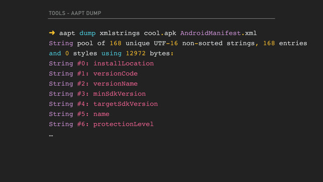 TOOLS - AAPT DUMP
➜ aapt dump xmlstrings cool.apk AndroidManifest.xml
String pool of 168 unique UTF-16 non-sorted strings, 168 entries
and 0 styles using 12972 bytes:
String #0: installLocation
String #1: versionCode
String #2: versionName
String #3: minSdkVersion
String #4: targetSdkVersion
String #5: name
String #6: protectionLevel
…
