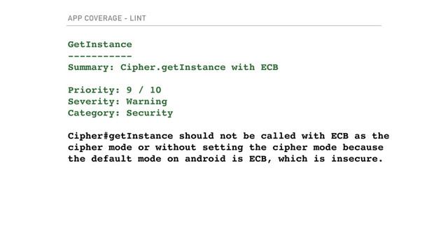 APP COVERAGE - LINT
GetInstance
-----------
Summary: Cipher.getInstance with ECB
Priority: 9 / 10
Severity: Warning
Category: Security
Cipher#getInstance should not be called with ECB as the
cipher mode or without setting the cipher mode because
the default mode on android is ECB, which is insecure.
