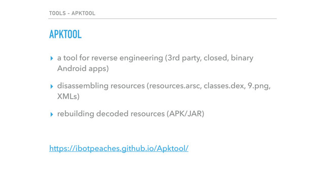 TOOLS - APKTOOL
APKTOOL
▸ a tool for reverse engineering (3rd party, closed, binary
Android apps)
▸ disassembling resources (resources.arsc, classes.dex, 9.png,
XMLs)
▸ rebuilding decoded resources (APK/JAR)
https://ibotpeaches.github.io/Apktool/
