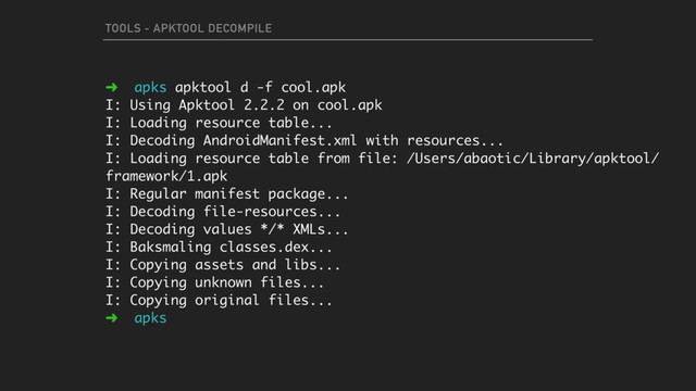 TOOLS - APKTOOL DECOMPILE
➜ apks apktool d -f cool.apk
I: Using Apktool 2.2.2 on cool.apk
I: Loading resource table...
I: Decoding AndroidManifest.xml with resources...
I: Loading resource table from file: /Users/abaotic/Library/apktool/
framework/1.apk
I: Regular manifest package...
I: Decoding file-resources...
I: Decoding values */* XMLs...
I: Baksmaling classes.dex...
I: Copying assets and libs...
I: Copying unknown files...
I: Copying original files...
➜ apks
