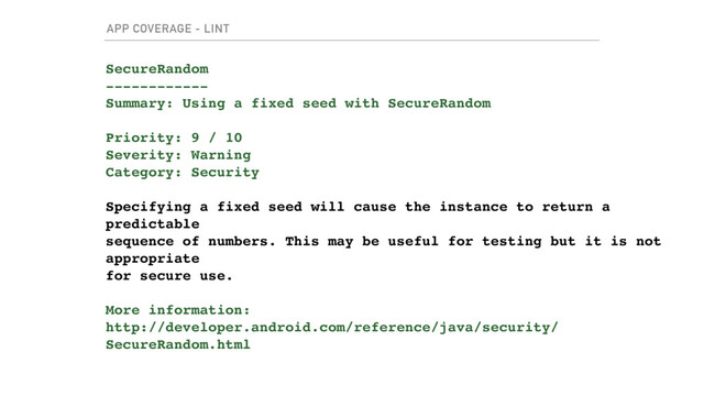 APP COVERAGE - LINT
SecureRandom
------------
Summary: Using a fixed seed with SecureRandom
Priority: 9 / 10
Severity: Warning
Category: Security
Specifying a fixed seed will cause the instance to return a
predictable
sequence of numbers. This may be useful for testing but it is not
appropriate
for secure use.
More information:
http://developer.android.com/reference/java/security/
SecureRandom.html
