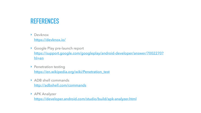 REFERENCES
‣ Devknox 
https://devknox.io/
‣ Google Play pre-launch report 
https://support.google.com/googleplay/android-developer/answer/7002270?
hl=en
‣ Penetration testing 
https://en.wikipedia.org/wiki/Penetration_test
‣ ADB shell commands 
http://adbshell.com/commands
‣ APK Analyzer 
https://developer.android.com/studio/build/apk-analyzer.html
