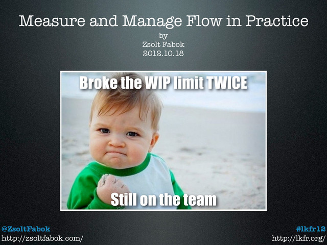 Measure and Manage Flow in Practice
@ZsoltFabok
http://zsoltfabok.com/
#lkfr12
http://lkfr.org/
by
Zsolt Fabok
2012.10.18
Broke the WIP limit TWICE
Still on the team
