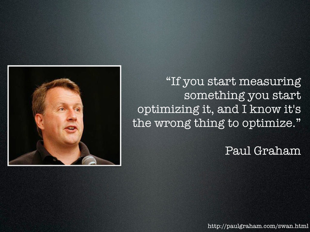 “If you start measuring
something you start
optimizing it, and I know it's
the wrong thing to optimize.”
Paul Graham
http://paulgraham.com/swan.html
