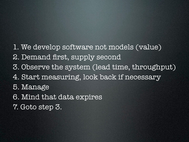 1. We develop software not models (value)
2. Demand ﬁrst, supply second
3. Observe the system (lead time, throughput)
4. Start measuring, look back if necessary
5. Manage
6. Mind that data expires
7. Goto step 3.
