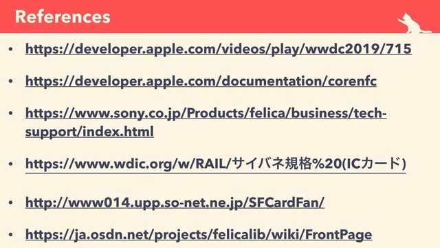 References
• https://developer.apple.com/videos/play/wwdc2019/715
• https://developer.apple.com/documentation/corenfc
• https://www.sony.co.jp/Products/felica/business/tech-
support/index.html
• https://www.wdic.org/w/RAIL/αΠόωن֨%20(ICΧʔυ)
• http://www014.upp.so-net.ne.jp/SFCardFan/
• https://ja.osdn.net/projects/felicalib/wiki/FrontPage
