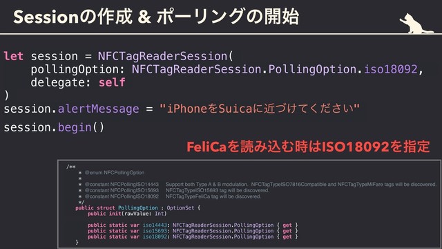 Sessionͷ࡞੒ & ϙʔϦϯάͷ։࢝
let session = NFCTagReaderSession(
pollingOption: NFCTagReaderSession.PollingOption.iso18092,
delegate: self
)
session.alertMessage = "iPhoneΛSuicaʹ͚͍ۙͮͯͩ͘͞"
session.begin()
FeliCaΛಡΈࠐΉ࣌͸ISO18092Λࢦఆ
/**
* @enum NFCPollingOption
*
* @constant NFCPollingISO14443 Support both Type A & B modulation. NFCTagTypeISO7816Compatible and NFCTagTypeMiFare tags will be discovered.
* @constant NFCPollingISO15693 NFCTagTypeISO15693 tag will be discovered.
* @constant NFCPollingISO18092 NFCTagTypeFeliCa tag will be discovered.
*/
public struct PollingOption : OptionSet {
public init(rawValue: Int)
public static var iso14443: NFCTagReaderSession.PollingOption { get }
public static var iso15693: NFCTagReaderSession.PollingOption { get }
public static var iso18092: NFCTagReaderSession.PollingOption { get }
}
