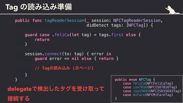 Tag ͷಡΈࠐΈ४උ
public func tagReaderSession(_ session: NFCTagReaderSession,
didDetect tags: [NFCTag]) {
guard case .feliCa(let tag) = tags.first else {
return
}
session.connect(to: tag) { error in
guard error == nil else { return }
// TagͷಡΈࠐΈ (࣍ϖʔδ)
}
}
delegateͰݕग़ͨ͠λάΛड͚औͬͯ 
઀ଓ͢Δ
public enum NFCTag {
case feliCa(NFCFeliCaTag)
case iso7816(NFCISO7816Tag)
case iso15693(NFCISO15693Tag)
case miFare(NFCMiFareTag)
}
