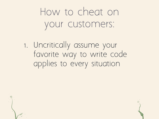 How to cheat on
your customers:
ae ts
1. Uncritically assume your
favorite way to write code
applies to every situation
