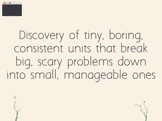 Discovery of tiny, boring,
consistent units that break
big, scary problems down
into small, manageable ones
ri gh
