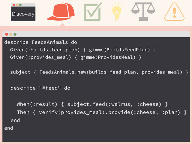 Discovery
describe FeedsAnimals do
Given(:builds_feed_plan) { gimme(BuildsFeedPlan) }
Given(:provides_meal) { gimme(ProvidesMeal) }
!
subject { FeedsAnimals.new(builds_feed_plan, provides_meal) }
!
describe "#feed" do
When(:result) { subject.feed(:walrus, :cheese) }
Then { verify(provides_meal).provide(:cheese, :plan) }
end
end

