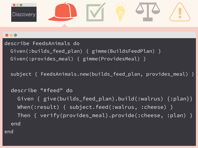 Discovery
describe FeedsAnimals do
Given(:builds_feed_plan) { gimme(BuildsFeedPlan) }
Given(:provides_meal) { gimme(ProvidesMeal) }
!
subject { FeedsAnimals.new(builds_feed_plan, provides_meal) }
!
describe "#feed" do
Given { give(builds_feed_plan).build(:walrus) {:plan}}
When(:result) { subject.feed(:walrus, :cheese) }
Then { verify(provides_meal).provide(:cheese, :plan) }
end
end
