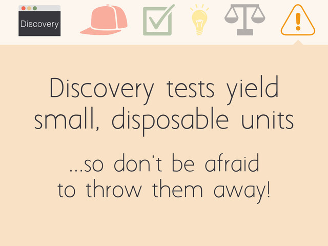 Discovery tests yield
small, disposable units
Discovery
...so don't be afraid
to throw them away!
