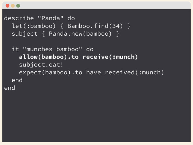 describe "Panda" do
let(:bamboo) { Bamboo.find(34) }
subject { Panda.new(bamboo) }
!
it "munches bamboo" do
allow(bamboo).to receive(:munch)
subject.eat!
expect(bamboo).to have_received(:munch)
end
end
