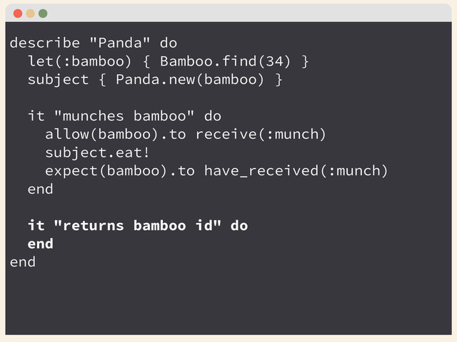 describe "Panda" do
let(:bamboo) { Bamboo.find(34) }
subject { Panda.new(bamboo) }
!
it "munches bamboo" do
allow(bamboo).to receive(:munch)
subject.eat!
expect(bamboo).to have_received(:munch)
end
!
it "returns bamboo id" do
end
end
