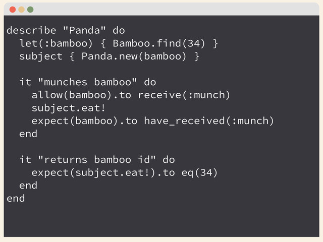 describe "Panda" do
let(:bamboo) { Bamboo.find(34) }
subject { Panda.new(bamboo) }
!
it "munches bamboo" do
allow(bamboo).to receive(:munch)
subject.eat!
expect(bamboo).to have_received(:munch)
end
!
it "returns bamboo id" do
expect(subject.eat!).to eq(34)
end
end
