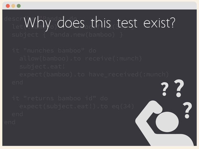 describe "Panda" do
let(:bamboo) { Bamboo.find(34) }
subject { Panda.new(bamboo) }
!
it "munches bamboo" do
allow(bamboo).to receive(:munch)
subject.eat!
expect(bamboo).to have_received(:munch)
end
!
it "returns bamboo id" do
expect(subject.eat!).to eq(34)
end
end
?
? ?
Why does this test exist?
