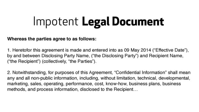 Legal Document
Whereas the parties agree to as follows:
1. Heretofor this agreement is made and entered into as 09 May 2014 (“Effective Date”),
by and between Disclosing Party Name, (“the Disclosing Party”) and Recipient Name,
(“the Recipient”) (collectively, “the Parties”).
2. Notwithstanding, for purposes of this Agreement, “Conﬁdential Information” shall mean
any and all non-public information, including, without limitation, technical, developmental,
marketing, sales, operating, performance, cost, know-how, business plans, business
methods, and process information, disclosed to the Recipient…
Impotent
