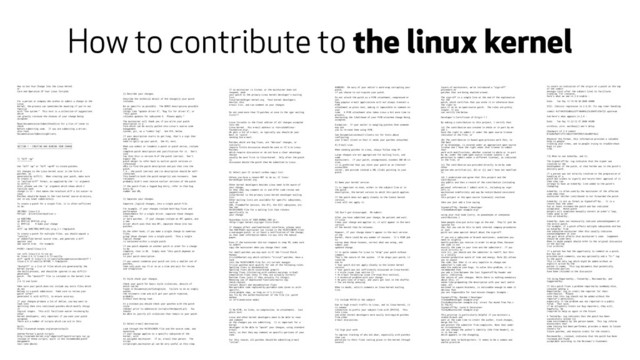 How to contribute to the linux kernel
How to Get Your Change Into the Linux Kernel
or
Care And Operation Of Your Linus Torvalds
For a person or company who wishes to submit a change to the
Linux
kernel, the process can sometimes be daunting if you're not
familiar
with "the system." This text is a collection of suggestions
which
can greatly increase the chances of your change being
accepted.
Read Documentation/SubmitChecklist for a list of items to
check
before submitting code. If you are submitting a driver,
also read
Documentation/SubmittingDrivers.
--------------------------------------------
SECTION 1 - CREATING AND SENDING YOUR CHANGE
--------------------------------------------
1) "diff -up"
------------
Use "diff -up" or "diff -uprN" to create patches.
All changes to the Linux kernel occur in the form of
patches, as
generated by diff(1). When creating your patch, make sure
to create it
in "unified diff" format, as supplied by the '-u' argument
to diff(1).
Also, please use the '-p' argument which shows which C
function each
change is in - that makes the resultant diff a lot easier to
read.
Patches should be based in the root kernel source directory,
not in any lower subdirectory.
To create a patch for a single file, it is often sufficient
to do:
SRCTREE= linux-2.6
MYFILE= drivers/net/mydriver.c
cd $SRCTREE
cp $MYFILE $MYFILE.orig
vi $MYFILE # make your change
cd ..
diff -up $SRCTREE/$MYFILE{.orig,} > /tmp/patch
To create a patch for multiple files, you should unpack a
"vanilla",
or unmodified kernel source tree, and generate a diff
against your
own source tree. For example:
MYSRC= /devel/linux-2.6
tar xvfz linux-2.6.12.tar.gz
mv linux-2.6.12 linux-2.6.12-vanilla
diff -uprN -X linux-2.6.12-vanilla/Documentation/dontdiff \
linux-2.6.12-vanilla $MYSRC > /tmp/patch
"dontdiff" is a list of files which are generated by the
kernel during
the build process, and should be ignored in any diff(1)-
generated
patch. The "dontdiff" file is included in the kernel tree
in
2.6.12 and later.
Make sure your patch does not include any extra files which
do not
belong in a patch submission. Make sure to review your
patch -after-
generated it with diff(1), to ensure accuracy.
If your changes produce a lot of deltas, you may want to
look into
splitting them into individual patches which modify things
in
logical stages. This will facilitate easier reviewing by
other
kernel developers, very important if you want your patch
accepted.
There are a number of scripts which can aid in this:
Quilt:
http://savannah.nongnu.org/projects/quilt
Andrew Morton's patch scripts:
http://userweb.kernel.org/~akpm/stuff/patch-scripts.tar.gz
Instead of these scripts, quilt is the recommended patch
management
tool (see above).
2) Describe your changes.
Describe the technical detail of the change(s) your patch
includes.
Be as specific as possible. The WORST descriptions possible
include
things like "update driver X", "bug fix for driver X", or
"this patch
includes updates for subsystem X. Please apply."
The maintainer will thank you if you write your patch
description in a
form which can be easily pulled into Linux's source code
management
system, git, as a "commit log". See #15, below.
If your description starts to get long, that's a sign that
you probably
need to split up your patch. See #3, next.
When you submit or resubmit a patch or patch series, include
the
complete patch description and justification for it. Don't
just
say that this is version N of the patch (series). Don't
expect the
patch merger to refer back to earlier patch versions or
referenced
URLs to find the patch description and put that into the
patch.
I.e., the patch (series) and its description should be self-
contained.
This benefits both the patch merger(s) and reviewers. Some
reviewers
probably didn't even receive earlier versions of the patch.
If the patch fixes a logged bug entry, refer to that bug
entry by
number and URL.
3) Separate your changes.
Separate _logical changes_ into a single patch file.
For example, if your changes include both bug fixes and
performance
enhancements for a single driver, separate those changes
into two
or more patches. If your changes include an API update, and
a new
driver which uses that new API, separate those into two
patches.
On the other hand, if you make a single change to numerous
files,
group those changes into a single patch. Thus a single
logical change
is contained within a single patch.
If one patch depends on another patch in order for a change
to be
complete, that is OK. Simply note "this patch depends on
patch X"
in your patch description.
If you cannot condense your patch set into a smaller set of
patches,
then only post say 15 or so at a time and wait for review
and integration.
4) Style check your changes.
Check your patch for basic style violations, details of
which can be
found in Documentation/CodingStyle. Failure to do so simply
wastes
the reviewers time and will get your patch rejected,
probably
without even being read.
At a minimum you should check your patches with the patch
style
checker prior to submission (scripts/checkpatch.pl). You
should
be able to justify all violations that remain in your patch.
5) Select e-mail destination.
Look through the MAINTAINERS file and the source code, and
determine
if your change applies to a specific subsystem of the
kernel, with
an assigned maintainer. If so, e-mail that person. The
script
scripts/get_maintainer.pl can be very useful at this step.
If no maintainer is listed, or the maintainer does not
respond, send
your patch to the primary Linux kernel developer's mailing
list,
linux-kernel@vger.kernel.org. Most kernel developers
monitor this
e-mail list, and can comment on your changes.
Do not send more than 15 patches at once to the vger mailing
lists!!!
Linus Torvalds is the final arbiter of all changes accepted
into the
Linux kernel. His e-mail address is .
He gets a lot of e-mail, so typically you should do your
best to -avoid-
sending him e-mail.
Patches which are bug fixes, are "obvious" changes, or
similarly
require little discussion should be sent or CC'd to Linus.
Patches
which require discussion or do not have a clear advantage
should
usually be sent first to linux-kernel. Only after the patch
is
discussed should the patch then be submitted to Linus.
6) Select your CC (e-mail carbon copy) list.
Unless you have a reason NOT to do so, CC linux-
kernel@vger.kernel.org.
Other kernel developers besides Linus need to be aware of
your change,
so that they may comment on it and offer code review and
suggestions.
linux-kernel is the primary Linux kernel developer mailing
list.
Other mailing lists are available for specific subsystems,
such as
USB, framebuffer devices, the VFS, the SCSI subsystem, etc.
See the
MAINTAINERS file for a mailing list that relates
specifically to
your change.
Majordomo lists of VGER.KERNEL.ORG at:

If changes affect userland-kernel interfaces, please send
the MAN-PAGES maintainer (as listed in the MAINTAINERS file)
a man-pages patch, or at least a notification of the change,
so that some information makes its way into the manual
pages.
Even if the maintainer did not respond in step #5, make sure
to ALWAYS
copy the maintainer when you change their code.
For small patches you may want to CC the Trivial Patch
Monkey
trivial@kernel.org which collects "trivial" patches. Have a
look
into the MAINTAINERS file for its current manager.
Trivial patches must qualify for one of the following rules:
Spelling fixes in documentation
Spelling fixes which could break grep(1)
Warning fixes (cluttering with useless warnings is bad)
Compilation fixes (only if they are actually correct)
Runtime fixes (only if they actually fix things)
Removing use of deprecated functions/macros (eg.
check_region)
Contact detail and documentation fixes
Non-portable code replaced by portable code (even in arch-
specific,
since people copy, as long as it's trivial)
Any fix by the author/maintainer of the file (ie. patch
monkey
in re-transmission mode)
7) No MIME, no links, no compression, no attachments. Just
plain text.
Linus and other kernel developers need to be able to read
and comment
on the changes you are submitting. It is important for a
kernel
developer to be able to "quote" your changes, using standard
e-mail
tools, so that they may comment on specific portions of your
code.
For this reason, all patches should be submitting e-mail
"inline".
WARNING: Be wary of your editor's word-wrap corrupting your
patch,
if you choose to cut-n-paste your patch.
Do not attach the patch as a MIME attachment, compressed or
not.
Many popular e-mail applications will not always transmit a
MIME
attachment as plain text, making it impossible to comment on
your
code. A MIME attachment also takes Linus a bit more time to
process,
decreasing the likelihood of your MIME-attached change being
accepted.
Exception: If your mailer is mangling patches then someone
may ask
you to re-send them using MIME.
See Documentation/email-clients.txt for hints about
configuring
your e-mail client so that it sends your patches untouched.
8) E-mail size.
When sending patches to Linus, always follow step #7.
Large changes are not appropriate for mailing lists, and
some
maintainers. If your patch, uncompressed, exceeds 300 kB in
size,
it is preferred that you store your patch on an Internet-
accessible
server, and provide instead a URL (link) pointing to your
patch.
9) Name your kernel version.
It is important to note, either in the subject line or in
the patch
description, the kernel version to which this patch applies.
If the patch does not apply cleanly to the latest kernel
version,
Linus will not apply it.
10) Don't get discouraged. Re-submit.
After you have submitted your change, be patient and wait.
If Linus
likes your change and applies it, it will appear in the next
version
of the kernel that he releases.
However, if your change doesn't appear in the next version
of the
kernel, there could be any number of reasons. It's YOUR job
to
narrow down those reasons, correct what was wrong, and
submit your
updated change.
It is quite common for Linus to "drop" your patch without
comment.
That's the nature of the system. If he drops your patch, it
could be
due to
* Your patch did not apply cleanly to the latest kernel
version.
* Your patch was not sufficiently discussed on linux-kernel.
* A style issue (see section 2).
* An e-mail formatting issue (re-read this section).
* A technical problem with your change.
* He gets tons of e-mail, and yours got lost in the shuffle.
* You are being annoying.
When in doubt, solicit comments on linux-kernel mailing
list.
11) Include PATCH in the subject
Due to high e-mail traffic to Linus, and to linux-kernel, it
is common
convention to prefix your subject line with [PATCH]. This
lets Linus
and other kernel developers more easily distinguish patches
from other
e-mail discussions.
12) Sign your work
To improve tracking of who did what, especially with patches
that can
percolate to their final resting place in the kernel through
several
layers of maintainers, we've introduced a "sign-off"
procedure on
patches that are being emailed around.
The sign-off is a simple line at the end of the explanation
for the
patch, which certifies that you wrote it or otherwise have
the right to
pass it on as an open-source patch. The rules are pretty
simple: if you
can certify the below:
Developer's Certificate of Origin 1.1
By making a contribution to this project, I certify that:
(a) The contribution was created in whole or in part by me
and I
have the right to submit it under the open source license
indicated in the file; or
(b) The contribution is based upon previous work that, to
the best
of my knowledge, is covered under an appropriate open source
license and I have the right under that license to submit
that
work with modifications, whether created in whole or in part
by me, under the same open source license (unless I am
permitted to submit under a different license), as indicated
in the file; or
(c) The contribution was provided directly to me by some
other
person who certified (a), (b) or (c) and I have not modified
it.
(d) I understand and agree that this project and the
contribution
are public and that a record of the contribution (including
all
personal information I submit with it, including my sign-
off) is
maintained indefinitely and may be redistributed consistent
with
this project or the open source license(s) involved.
then you just add a line saying
Signed-off-by: Random J Developer

using your real name (sorry, no pseudonyms or anonymous
contributions.)
Some people also put extra tags at the end. They'll just be
ignored for
now, but you can do this to mark internal company procedures
or just
point out some special detail about the sign-off.
If you are a subsystem or branch maintainer, sometimes you
need to slightly
modify patches you receive in order to merge them, because
the code is not
exactly the same in your tree and the submitters'. If you
stick strictly to
rule (c), you should ask the submitter to rediff, but this
is a totally
counter-productive waste of time and energy. Rule (b) allows
you to adjust
the code, but then it is very impolite to change one
submitter's code and
make him endorse your bugs. To solve this problem, it is
recommended that
you add a line between the last Signed-off-by header and
yours, indicating
the nature of your changes. While there is nothing mandatory
about this, it
seems like prepending the description with your mail and/or
name, all
enclosed in square brackets, is noticeable enough to make it
obvious that
you are responsible for last-minute changes. Example :
Signed-off-by: Random J Developer

[lucky@maintainer.example.org: struct foo moved from foo.c
to foo.h]
Signed-off-by: Lucky K Maintainer

This practise is particularly helpful if you maintain a
stable branch and
want at the same time to credit the author, track changes,
merge the fix,
and protect the submitter from complaints. Note that under
no circumstances
can you change the author's identity (the From header), as
it is the one
which appears in the changelog.
Special note to back-porters: It seems to be a common and
useful practise
to insert an indication of the origin of a patch at the top
of the commit
message (just after the subject line) to facilitate
tracking. For instance,
here's what we see in 2.6-stable :
Date: Tue May 13 19:10:30 2008 +0000
SCSI: libiscsi regression in 2.6.25: fix nop timer handling
commit 4cf1043593db6a337f10e006c23c69e5fc93e722 upstream
And here's what appears in 2.4 :
Date: Tue May 13 22:12:27 2008 +0200
wireless, airo: waitbusy() won't delay
[backport of 2.6 commit
b7acbdfbd1f277c1eb23f344f899cfa4cd0bf36a]
Whatever the format, this information provides a valuable
help to people
tracking your trees, and to people trying to trouble-shoot
bugs in your
tree.
13) When to use Acked-by: and Cc:
The Signed-off-by: tag indicates that the signer was
involved in the
development of the patch, or that he/she was in the patch's
delivery path.
If a person was not directly involved in the preparation or
handling of a
patch but wishes to signify and record their approval of it
then they can
arrange to have an Acked-by: line added to the patch's
changelog.
Acked-by: is often used by the maintainer of the affected
code when that
maintainer neither contributed to nor forwarded the patch.
Acked-by: is not as formal as Signed-off-by:. It is a
record that the acker
has at least reviewed the patch and has indicated
acceptance. Hence patch
mergers will sometimes manually convert an acker's "yep,
looks good to me"
into an Acked-by:.
Acked-by: does not necessarily indicate acknowledgement of
the entire patch.
For example, if a patch affects multiple subsystems and has
an Acked-by: from
one subsystem maintainer then this usually indicates
acknowledgement of just
the part which affects that maintainer's code. Judgement
should be used here.
When in doubt people should refer to the original discussion
in the mailing
list archives.
If a person has had the opportunity to comment on a patch,
but has not
provided such comments, you may optionally add a "Cc:" tag
to the patch.
This is the only tag which might be added without an
explicit action by the
person it names. This tag documents that potentially
interested parties
have been included in the discussion
14) Using Reported-by:, Tested-by:, Reviewed-by: and
Suggested-by:
If this patch fixes a problem reported by somebody else,
consider adding a
Reported-by: tag to credit the reporter for their
contribution. Please
note that this tag should not be added without the
reporter's permission,
especially if the problem was not reported in a public
forum. That said,
if we diligently credit our bug reporters, they will,
hopefully, be
inspired to help us again in the future.
A Tested-by: tag indicates that the patch has been
successfully tested (in
some environment) by the person named. This tag informs
maintainers that
some testing has been performed, provides a means to locate
testers for
future patches, and ensures credit for the testers.
Reviewed-by:, instead, indicates that the patch has been
reviewed and found
acceptable according to the Reviewer's Statement:
