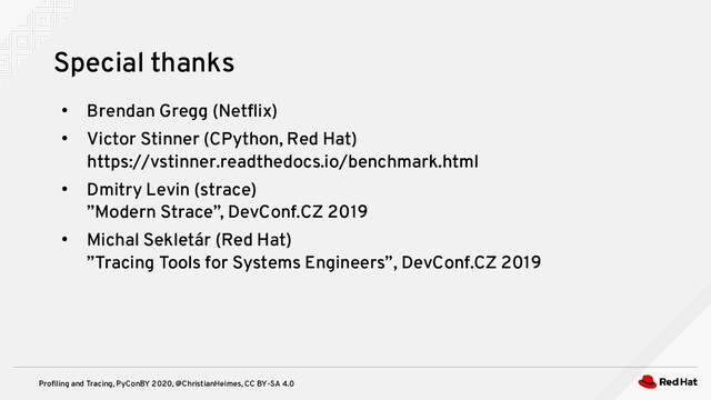 Profiling and Tracing, PyConBY 2020, @ChristianHeimes, CC BY-SA 4.0
●
Brendan Gregg (Netflix)
●
Victor Stinner (CPython, Red Hat)
https://vstinner.readthedocs.io/benchmark.html
●
Dmitry Levin (strace)
”Modern Strace”, DevConf.CZ 2019
●
Michal Sekletár (Red Hat)
”Tracing Tools for Systems Engineers”, DevConf.CZ 2019
Special thanks
