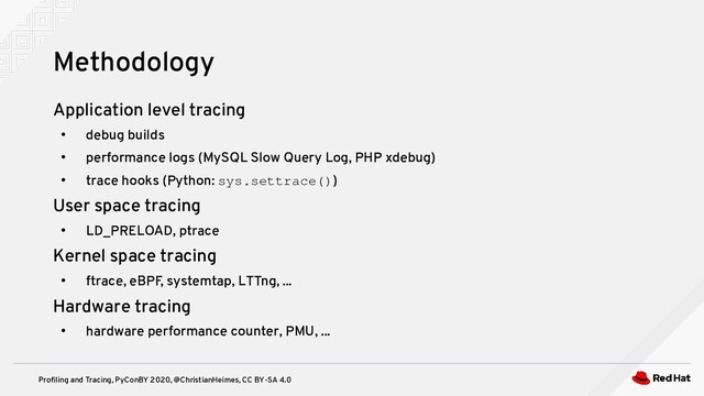 Profiling and Tracing, PyConBY 2020, @ChristianHeimes, CC BY-SA 4.0
Application level tracing
●
debug builds
●
performance logs (MySQL Slow Query Log, PHP xdebug)
●
trace hooks (Python: sys.settrace())
User space tracing
●
LD_PRELOAD, ptrace
Kernel space tracing
●
ftrace, eBPF, systemtap, LTTng, ...
Hardware tracing
●
hardware performance counter, PMU, ...
Methodology
