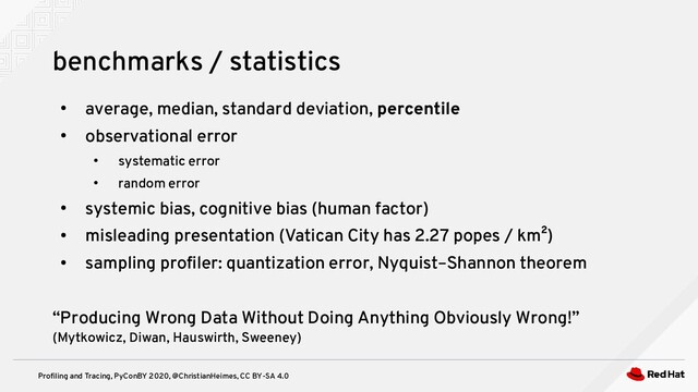 Profiling and Tracing, PyConBY 2020, @ChristianHeimes, CC BY-SA 4.0
●
average, median, standard deviation, percentile
●
observational error
●
systematic error
●
random error
●
systemic bias, cognitive bias (human factor)
●
misleading presentation (Vatican City has 2.27 popes / km²)
●
sampling profiler: quantization error, Nyquist–Shannon theorem
“Producing Wrong Data Without Doing Anything Obviously Wrong!”
(Mytkowicz, Diwan, Hauswirth, Sweeney)
benchmarks / statistics
